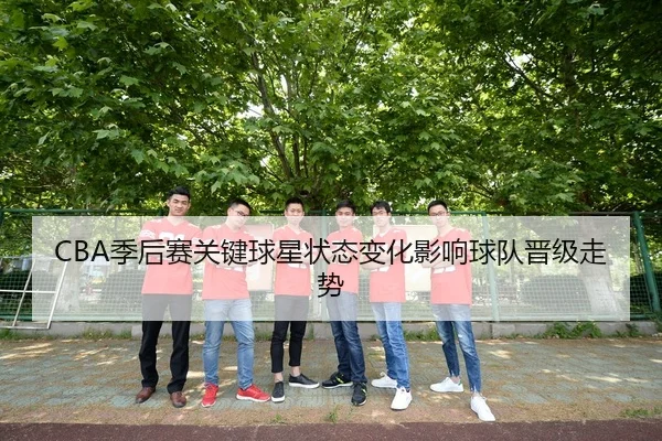 CBA季后赛关键球星状态变化影响球队晋级走势